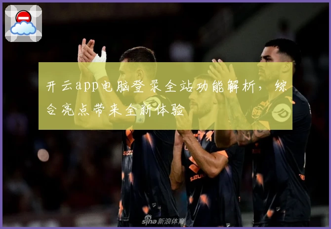 开云app电脑登录全站功能解析，综合亮点带来全新体验