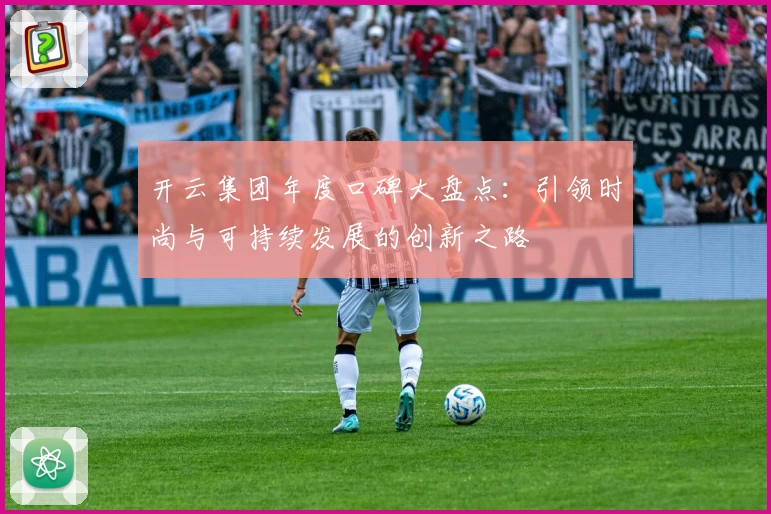 开云集团年度口碑大盘点：引领时尚与可持续发展的创新之路