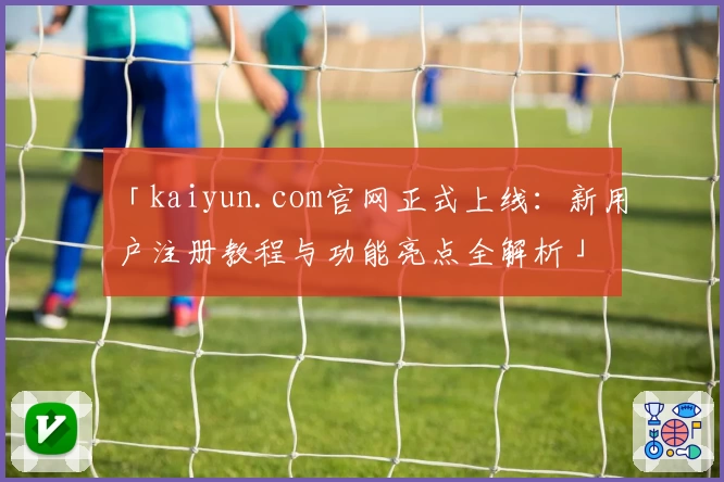 「kaiyun.com官网正式上线：新用户注册教程与功能亮点全解析」