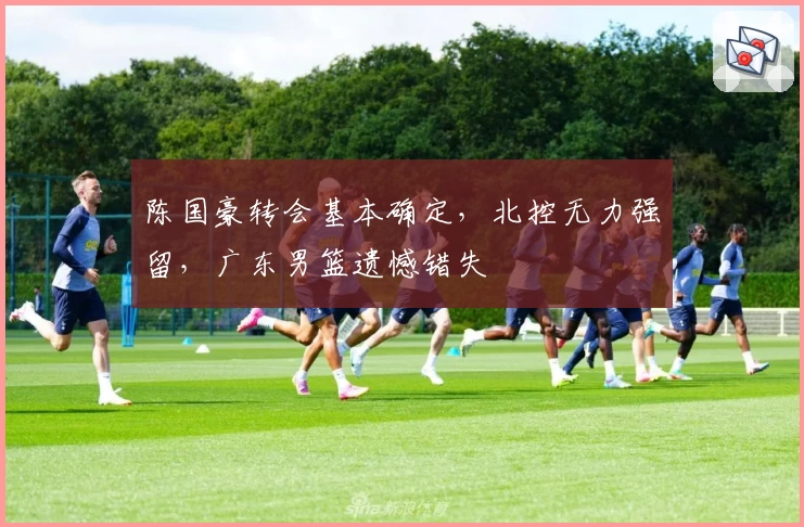 陈国豪转会基本确定,北控无力强留,广东男篮遗憾错失