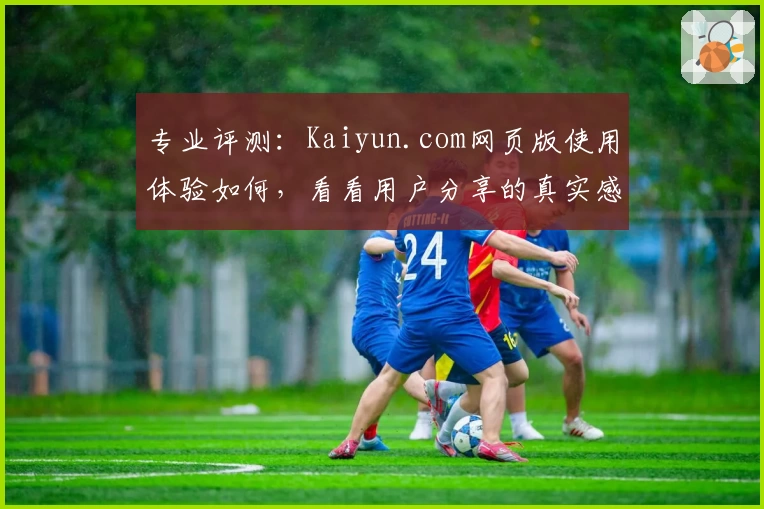 专业评测：Kaiyun.com网页版使用体验如何，看看用户分享的真实感受