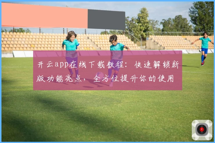 开云app在线下载教程:快速解锁新版功能亮点,全方位提升你的使用体验