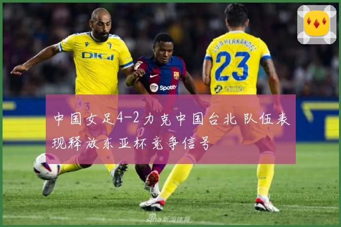 中国女足4-2力克中国台北 队伍表现释放东亚杯竞争信号