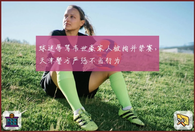 球迷辱骂韦世豪家人被拘并禁赛,天津警方严惩不当行为