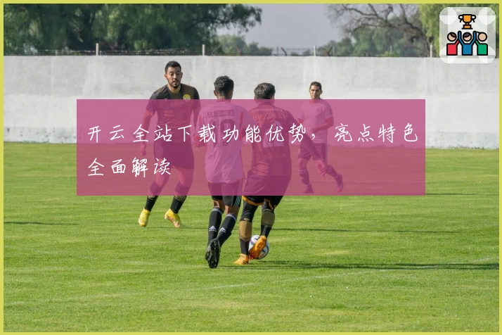 开云全站下载功能优势，亮点特色全面解读