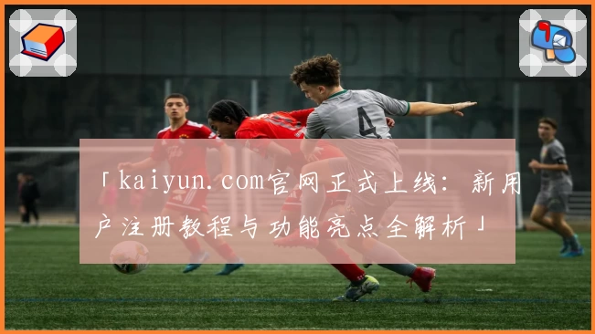 「kaiyun.com官网正式上线：新用户注册教程与功能亮点全解析」