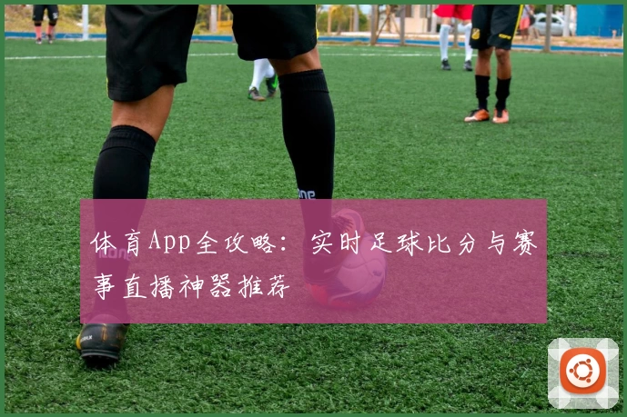 体育App全攻略：实时足球比分与赛事直播神器推荐