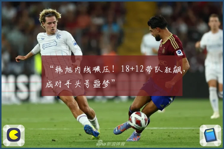 “韩旭内线碾压!18+12带队狂飙,成对手头号噩梦”