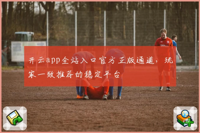 开云app全站入口官方正版通道，玩家一致推荐的稳定平台
