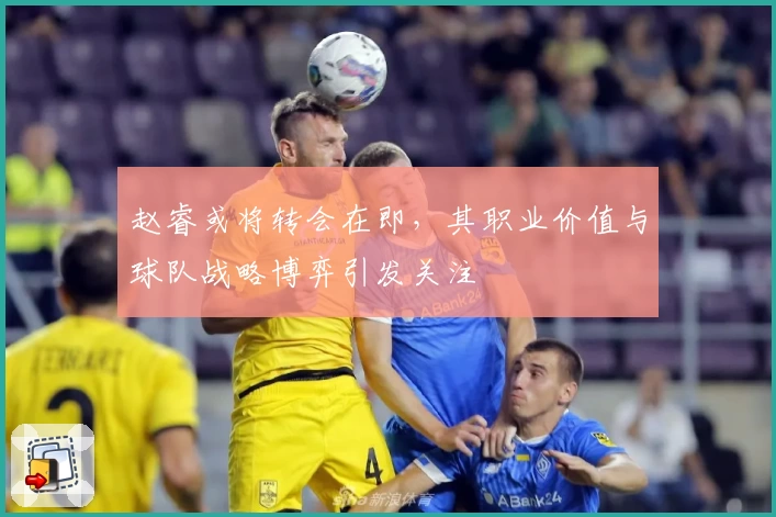 赵睿或将转会在即,其职业价值与球队战略博弈引发关注