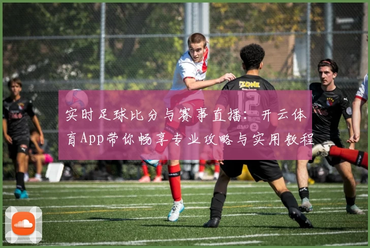 实时足球比分与赛事直播：开云体育App带你畅享专业攻略与实用教程
